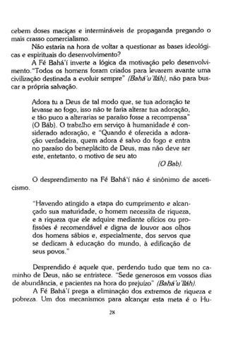 cebem doses maciças e intermináveis de propaganda pregando o
mais crasso comercialismo.
Não estaria na hora de voltar a questionar as bases ideológicas e espirituais do desenvolvimento?
A Fé Bahá'í inverte a lógica da motivação pelo desenvolvimento. "Todos os homens foram criados para levarem avante uma
civilização destinada a evoluir sempre" (Bahá'u'lláh), não para buscar a própria salvação.
Adora tu a Deus de tal modo que, se tua adoração te
levasse ao fogo, isso não te faria alterar tua adoração,
e tão puco a alterarias se paraíso fosse a recompensa"
(O Báb). O trabalho em serviço à humanidade é considerado adoração, e "Quando é oferecida a adoração verdadeira, quem adora é salvo do fogo e entra
no paraíso do beneplácito de Deus, mas não deve ser
este, entetanto, o motivo de seu ato
(OBab).
O desprendimento na Fé Bahá'í não é sinônimo de asceticismo.
"Havendo atingido a etapa do cumprimento e alcançado sua maturidade, o homem necessita de riqueza,
e a riqueza que ele adquire mediante ofícios ou profissões é recomendável e digna de louvor aos olhos
dos homens sábios e, especialmente, dos servos que
se dedicam à educação do mundo, à edificação de
seus povos."
Desprendido é aquele que, perdendo tudo que tem no caminho de Deus, não se entristece. "Sede generosos em vossos dias
de abundância, e pacientes na hora do prejuízo" (Bahá'u'lláh).
A Fé Bahá'í prega a eliminação dos extremos de riqueza e
pobreza. Um dos mecanismos para alcançar esta meta é o Hu28

 