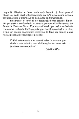 quqVlláh (Direito de Deus), onde cada bahá'í cujo lucro pessoal
atinge um certo nível voluntariamente dá 19% deste a um fundo a
ser usado para a promoção do bem-estar da humanidade.
Finalmente, o conceito de desenvolvimento assume dimensão planetária, confundindo-se com o próprio estabelecimento do
Reino de Deus na Terra. Este é considerado por todos os bahá'ís
como uma realidade histórica pela qual trabalhamos todos os dias,
e não um evento apocalíptico removido do fluxo da história e das
nossas próprias preocupações pessoais.
Cuidai zelosamente das necessidades da era em que
viveis e concentrai vossas deliberações em suas exigências e seus requisitos"
(Bahá'u'lláh).

2>
<

 