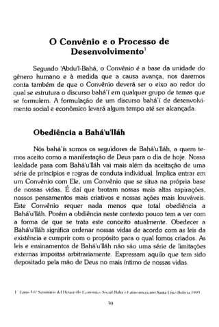 O Convênio e o Processo de
Desenvolvimento 1
Segundo 'Abdu'1-Bahá, o Convênio é a base da unidade do
gênero humano e à medida que a causa avança, nos daremos
conta também de que o Convênio deverá ser o eixo ao redor do
qual se estrutura o discurso bahá'í em qualquer grupo de temas que
se formulem. A formulação de um discurso bahá'í de desenvolvimento social e econômico levará algum tempo até ser alcançada.

Obediência a Bahá u Uáh
Nós bahá'ís somos os seguidores de Bahá'u'lláh, a quem temos aceito como a manifestação de Deus para o dia de hoje. Nossa
lealdade para com Bahá'u'lláh vai mais além da aceitação de uma
série de princípios e regras de conduta individual. Implica entrar em
um Convênio com Ele, um Convênio que se situa na própria base
de nossas vidas. E daí que brotam nossas mais altas aspirações,
nossos pensamentos mais criativos e nossas ações mais louváveis.
Este Convênio requer nada menos que total obediência a
Bahá'u'lláh. Porém a obdiência neste contexto pouco tem a ver com
a forma de que se trata este conceito atualmente. Obedecer a
Bahá'u'lláh significa ordenar nossas vidas de acordo com as leis da
existência e cumprir com o propósito para o qual fomos criados. As
leis e ensinamentos de Bahá'u'lláh não são uma série de limitações
externas impostas arbitrariamente. Expressam aquilo que tem sido
depositado pela mão de Deus no mais íntimo de nossas vidas.

I IY'ina-1-(V' Seminário dcl Dcsanollo l^ononiKo Social-lialiá i-l atinoaineniano.Santa C'rii/-lii>livia,l991

 