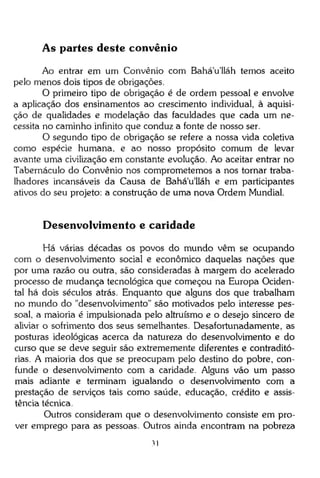 As partes deste convênio
Ao entrar em um Convênio com Bahá'u'lláh temos aceito
pelo menos dois tipos de obrigações.
O primeiro tipo de obrigação é de ordem pessoal e envolve
a aplicação dos ensinamentos ao crescimento individual, à aquisição de qualidades e modelação das faculdades que cada um necessita no caminho infinito que conduz a fonte de nosso ser.
O segundo tipo de obrigação se refere a nossa vida coletiva
como espécie humana, e ao nosso propósito comum de levar
avante uma civilização em constante evolução. Ao aceitar entrar no
Tabernáculo do Convênio nos comprometemos a nos tornar trabalhadores incansáveis da Causa de Bahá'u'lláh e em participantes
ativos do seu projeto: a construção de uma nova Ordem Mundial.

Desenvolvimento e caridade
Há várias décadas os povos do mundo vêm se ocupando
com o desenvolvimento social e econômico daquelas nações que
por uma razão ou outra, são consideradas à margem do acelerado
processo de mudança tecnológica que começou na Europa Ocidental há dois séculos atrás. Enquanto que alguns dos que trabalham
no mundo do "desenvolvimento" são motivados pelo interesse pessoal, a maioria é impulsionada pelo altruísmo e o desejo sincero de
aliviar o sofrimento dos seus semelhantes. Desafortunadamente, as
posturas ideológicas acerca da natureza do desenvolvimento e do
curso que se deve seguir são extrememente diferentes e contraditórias. A maioria dos que se preocupam pelo destino do pobre, confunde o desenvolvimento com a caridade. Alguns vão um passo
mais adiante e terminam igualando o desenvolvimento com a
prestação de serviços tais como saúde, educação, crédito e assistência técnica.
Outros consideram que o desenvolvimento consiste em prover emprego para as pessoas. Outros ainda encontram na pobreza
31

 