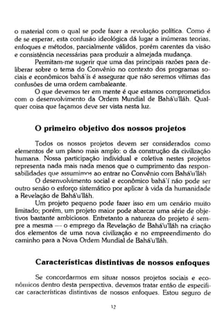 o material com o qual se pode fazer a revolução política. Como é
de se esperar, esta confusão ideológica dá lugar a inúmeras teorias,
enfoques e métodos, parcialmente válidos, porém carentes da visão
e consistência necessárias para produzir a almejada mudança.
Permitam-me sugerir que uma das principais razões para deliberar sobre o tema do Convênio no contexto dos programas sociais e econômicos bahá'ís é assegurar que não seremos vítimas das
confusões de uma ordem cambaleante.
O que devemos ter em mente é que estamos comprometidos
com o desenvolvimento da Ordem Mundial de Bahá'u'lláh. Qualquer coisa que façamos deve ser vista nesta luz.

O primeiro objetivo dos nossos projetos
Todos os nossos projetos devem ser considerados como
elementos de um plano mais amplo: o da construção da civilização
humana. Nossa participação individual e coletiva nestes projetos
representa nada mais nada menos que o cumprimento das responsabilidades que assumimos ao entrar no Convênio com Bahá'u'lláh
O desenvolvimento social e econômico bahá'í não pode ser
outro senão o esforço sistemático por aplicar à vida da humanidade
a Revelação de Bahá'u'lláh.
Um projeto pequeno pode fazer isso em um cenário muito
limitado; porém, um projeto maior pode abarcar uma série de objetivos bastante ambiciosos. Entretanto a natureza do projeto é sempre a mesma — o emprego da Revelação de Bahá'u lláh na criação
dos elementos de uma nova civilização e no empreendimento do
caminho para a Nova Ordem Mundial de Bahá'u'lláh.

Características distintivas de nossos enfoques
Se concordarmos em situar nossos projetos sociais e econômicos dentro desta perspectiva, devemos tratar então de especificar características distintivas de nossos enfoques. Estou seguro de
"S2

 