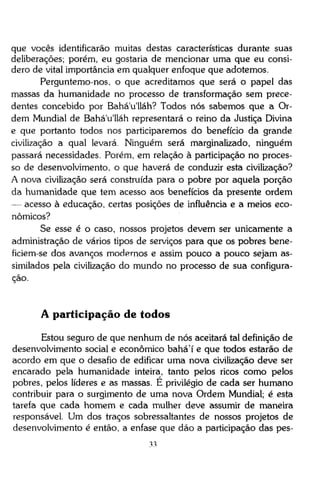 que vocês identificarão muitas destas características durante suas
deliberações; porém, eu gostaria de mencionar uma que eu considero de vital importância em qualquer enfoque que adotemos.
Perguntemo-nos, o que acreditamos que será o papel das
massas da humanidade no processo de transformação sem precedentes concebido por Bahá'u'lláh? Todos nós sabemos que a Ordem Mundial de Bahá'u'lláh representará o reino da Justiça Divina
e que portanto todos nos participaremos do benefício da grande
civilização a qual levará. Ninguém será marginalizado, ninguém
passará necessidades. Porém, em relação à participação no processo de desenvolvimento, o que haverá de conduzir esta civilização?
A nova civilização será construída para o pobre por aquela porção
da humanidade que tem acesso aos benefícios da presente ordem
— acesso à educação, certas posições de influência e a meios econômicos?
Se esse é o caso, nossos projetos devem ser unicamente a
administração de vários tipos de serviços para que os pobres beneficiem-se dos avanços modernos e assim pouco a pouco sejam assimilados pela civilização do mundo no processo de sua configuração.

A participação de todos
Estou seguro de que nenhum de nós aceitará tal definição de
desenvolvimento social e econômico bahá'í e que todos estarão de
acordo em que o desafio de edificar uma nova civilização deve ser
encarado pela humanidade inteira, tanto pelos ricos como pelos
pobres, pelos líderes e as massas. É privilégio de cada ser humano
contribuir para o surgimento de uma nova Ordem Mundial; é esta
tarefa que cada homem e cada mulher deve assumir de maneira
responsável. Um dos traços sobressaltantes de nossos projetos de
desenvolvimento é então, a ênfase que dão a participação das pes33

 