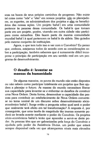 soas na busca de seus própios caminhos de progresso. Não existe
tal coisa como "nós" e "eles" em nossos projetos, nós os planejadores, os expertes, os administradores dos projetos e eles os beneficiários das nossas ações. Um projeto bahá'í em uma comunidade
pertence às pessoas dessa comunidade. Os bahá'ís que tomam
parte em um projeto, porém, vivendo em outra cidade não participam como estranhos. Eles fazem parte da mesma comunidade
mundial bahá'í à qual pertencem os bahá'ís da aldeia. São guiados
pelo mesmo conjunto de instituições.
Agora, o que tem tudo isso a ver com o Convênio? Eu penso
que, embora, estejamos todos de acordo com as considerações sobre a participação, também sabemos que é sumamente difícil incorporar o princípio de participação em seu sentido real em um programa de desenvolvimento.

O desafio é: levantar as
massas da humanidade
De alguma maneira, os povos do mundo não estão dispostos
ou não sabem como participar totalmente em projetos que lhes ajudem a planejar o futuro. As massas do mundo necessitam liberar
sua capacidade para levantar-se e enfrentar os desafios de construir
uma Nova Ordem. Desta forma, desenvolver a capacidade das pessoas para contribuir ao estabelecimento de Nova Ordem convertese no tema central de um discurso sobre desenvolvimento sócioeconômico bahá'í. Surge então a pergunta sobre qual será o poder
que realmente terá efeito em tal transformação? A resposta é, por
conseguinte, que uma tarefa de magnitude tão imensa somente poderá ser levada avante mediante o poder do Convênio. Os projetos
sócio-econômicos bahá'ís terão que aprender a servir-se deste poder. As pessoas têm que ser galvanizadas pela força do Convênio e
ajudada pelo poder da Assistência Divina, um poder que estará
sempre disponível cada vez que alcançarmos níveis mais elevados
34

 