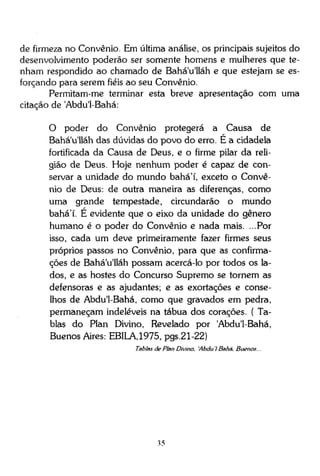 de firmeza no Convênio. Em última análise, os principais sujeitos do
desenvolvimento poderão ser somente homens e mulheres que tenham respondido ao chamado de Bahá'u'lláh e que estejam se esforçando para serem fiéis ao seu Convênio.
Permitam-me terminar esta breve apresentação com uma
citação de 'Abdu'1-Bahá:
O poder do Convênio protegerá a Causa de
Bahá'u'lláh das dúvidas do povo do erro. É a cidadela
fortificada da Causa de Deus, e o firme pilar da religião de Deus. Hoje nenhum poder é capaz de conservar a unidade do mundo bahá'í, exceto o Convênio de Deus: de outra maneira as diferenças, como
uma grande tempestade, circundarão o mundo
bahá'í. E evidente que o eixo da unidade do gênero
humano é o poder do Convênio e nada mais. ...Por
isso, cada um deve primeiramente fazer firmes seus
próprios passos no Convênio, para que as confirmações de Bahá'u'lláh possam acercá-lo por todos os lados, e as hostes do Concurso Supremo se tornem as
defensoras e as ajudantes; e as exortações e conselhos de Abdu'1-Bahá, como que gravados em pedra,
permaneçam indeléveis na tábua dos corações. ( Tablas do Plan Divino, Revelado por 'Abdu'1-Bahá,
Buenos Aires: EBILA,1975, pgs.21-22)
Tablas de Plan Divino, 'Abdu I Bahá. Buenos...

35

 