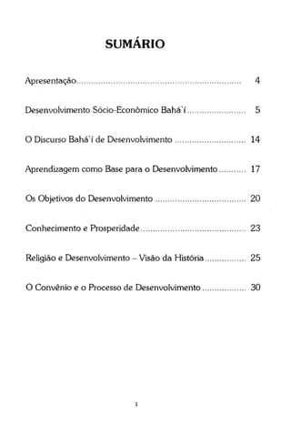 SUMARIO
Apresentação

4

Desenvolvimento Sócio-Econômico Bahá' í

5

O Discurso Bahá' í de Desenvolvimento

14

Aprendizagem como Base para o Desenvolvimento

17

Os Objetivos do Desenvolvimento

20

Conhecimento e Prosperidade

23

Religião e Desenvolvimento - Visão da História

25

O Convênio e o Processo de Desenvolvimento

30

 