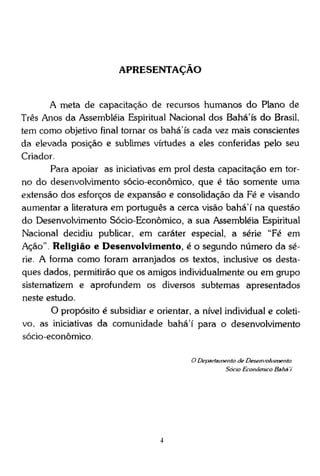APRESENTAÇÃO

A meta de capacitação de recursos humanos do Plano de
Três Anos da Assembléia Espiritual Nacional dos Bahá'ís do Brasil,
tem como objetivo final tornar os bahá'ís cada vez mais conscientes
da elevada posição e sublimes virtudes a eles conferidas pelo seu
Criador.
Para apoiar as iniciativas em prol desta capacitação em torno do desenvolvimento sócio-econômico, que é tão somente uma
extensão dos esforços de expansão e consolidação da Fé e visando
aumentar a literatura em português a cerca visão bahá'í na questão
do Desenvolvimento Sócio-Econômico, a sua Assembléia Espiritual
Nacional decidiu publicar, em caráter especial, a série "Fé em
Ação". Religião e Desenvolvimento, é o segundo número da série. A forma como foram arranjados os textos, inclusive os destaques dados, permitirão que os amigos individualmente ou em grupo
sistematizem e aprofundem os diversos subtemas apresentados
neste estudo.
O propósito é subsidiar e orientar, a nível individual e coletivo, as iniciativas da comunidade bahá'í para o desenvolvimento
sócio-econômico.
O Departamento de Desenvolvimento
Sócio Econômico Bahá 7

 