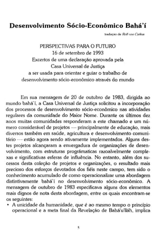 Desenvolvimento Sócio-Econômico B a h á í
tradução de Roll von Czékus

PERSPECTIVAS PARA O FUTURO
16 de setembro de 1993
Excertos de uma declaração aprovada pela
Casa Universal de Justiça
a ser usada para orientar e guiar o trabalho de
desenvolvimento sócio-econômico através do mundo

Em sua mensagem de 20 de outubro de 1983, dirigida ao
mundo bahá'í, a Casa Universal de Justiça solicitou a incorporação
dos processos de desenvolvimento sócio-econômico nas atividades
regulares da comunidade do Maior Nome. Durante os últimos dez
anos muitas comunidades responderam a este chamado e um número considerável de projetos — principalmente de educação, mais
diversos também em saúde, agricultura e desenvolvimento comunitário — estão agora sendo ativamente implementados. Alguns destes projetos alcançaram a envergadura de organizações de desenvolvimento, com estruturas prográmaticas razoalvelmente complexas e significativas esferas de influência. No entanto, além dos sucessos desta coleção de projetos e organizações, o resultado mais
precioso dos esforços devotados dos fiéis neste campo, tem sido o
conhecimento acumulado de como operacionaüzar uma abordagem
distintivamente bahá'í no desenvolvimento sócio-econômico. A
mensagem de outubro de 1983 especificava alguns dos elementos
mais dignos de nota desta abordagem, entre os quais encontram-se
os seguintes:
• A unicidade da humanidade, que é ao mesmo tempo o princípio
operacional e a meta final da Revelação de Bahá'u'lláh, implica

 