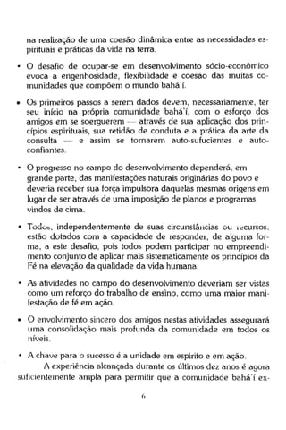 na realização de uma coesão dinâmica entre as necessidades espirituais e práticas da vida na terra.
• O desafio de ocupar-se em desenvolvimento sócio-econômico
evoca a engenhosidade, flexibilidade e coesão das muitas comunidades que compõem o mundo bahá'í.
• Os primeiros passos a serem dados devem, necessariamente, ter
seu início na própria comunidade bahá'í, com o esforço dos
amigos em se soerguerem — através de sua aplicação dos princípios espirituais, sua retidão de conduta e a prática da arte da
consulta — e assim se tornarem auto-sufucientes e autoconfiantes.
• O progresso no campo do desenvolvimento dependerá, em
grande parte, das manifestações naturais originárias do povo e
deveria receber sua força impulsora daquelas mesmas origens em
lugar de ser através de uma imposição de planos e programas
vindos de cima.
• Todos, independentemente de suas circunstâncias ou íecursos,
estão dotados com a capacidade de responder, de alguma forma, a este desafio, pois todos podem participar no empreendimento conjunto de aplicar mais sistematicamente os princípios da
Fé na elevação da qualidade da vida humana.
• As atividades no campo do desenvolvimento deveriam ser vistas
como um reforço do trabalho de ensino, como uma maior manifestação de fé em ação.
• O envolvimento sincero dos amigos nestas atividades assegurará
uma consolidação mais profunda da comunidade em todos os
níveis.
• A chave para o sucesso é a unidade em espirito e em ação.
A experiência alcançada durante os últimos dez anos é agora
suficientemente ampla para permitir que a comunidade bahá'í ex-

 