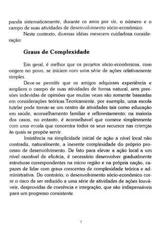 panda sistematicamente, durante os anos por vir, o número e o
campo de suas atividades de desenvolvimento sócio-econômico.
Neste contexto, diversas idéias merecem cuidadosa consideração:

Graus de Complexidade
Em geral, é melhor que os projetos sócio-econômicos, com
origem no povo, se iniciem com uma série de ações relativamente
simples.
Deve-se permitir que os amigos adquiram experiência e
ampliem o campo de suas atividades de forma natural, sem pressões indevidas de opiniões que muitas vezes são somente baseadas
em considerações teóricas.Teoricamente, por exemplo, uma escola
tutelar pode tornar-se um centro de atividades tais como educação
em saúde, aconselhamento familiar e reflorestamento; na maioria
dos casos, no entanto, é aconselhável que comece simplesmente
com uma escola que concentra todos os seus recursos nas crianças
às quais se propõe servir.
Insistência na simplicidade inicial de ação a nível local não
contradiz, naturalmente, a inerente complexidade do próprio processo de desenvolvimento. De fato para elevar a ação local a um
nível razoável de eficácia, é necessário desenvolver gradualmente
estruturas correspondentes na micro região e na própria nação, capazes de lidar com graus crescentes de complexidade teórica e administrativa. Do contrário, o desenvolvimento sócio-econômico corre o risco de ser reduzido a uma série de atividades de ações louváveis, desprovidas de coerência e integração, que são indispensáveis
para um progresso consistente.

 
