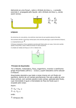 Aplicando-se uma força , sobre o êmbolo de área , a pressão
exercida é propagada pelo líquido até o êmbolo de área , sendo
assim temos:

Empuxo
Ao entrarmos em uma piscina, nos sentimos mais leves do que quando estamos fora dela.
Isto acontece devido a uma força vertical para cima exercida pela água a qual chamamos Empuxo,
e a representamos por

.

O Empuxo representa a força resultante exercida pelo fluido sobre um corpo. Como tem sentido
oposto à força Peso, causa o efeito de leveza no caso da piscina.
A unidade de medida do Empuxo no SI é o Newton (N).

Princípio de Arquimedes
Foi o filósofo, matemático, físico, engenheiro, inventor e astrônomo
grego Arquimedes (287a.C. - 212a.C.) quem descobriu como calcular
o empuxo.
Arquimedes descobriu que todo o corpo imerso em um fluido em
equilíbrio, dentro de um campo gravitacional, fica sob a ação de uma
força vertical, com sentido oposto à este campo, aplicada pelo fluido,
cuja intensidade é igual a intensidade do Peso do fluido que é
ocupado pelo corpo.
Assim:

onde:
=Empuxo (N)

 