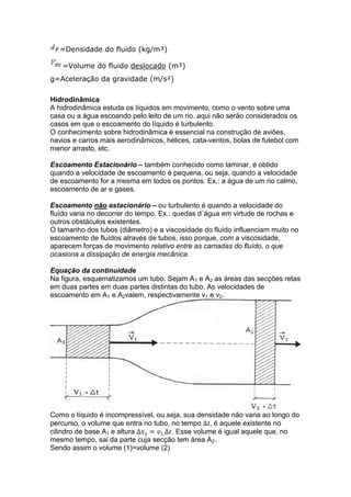=Densidade do fluido (kg/m³)
=Volume do fluido deslocado (m³)
g=Aceleração da gravidade (m/s²)
Hidrodinâmica
A hidrodinâmica estuda os líquidos em movimento, como o vento sobre uma
casa ou a água escoando pelo leito de um rio. aqui não serão considerados os
casos em que o escoamento do líquido é turbulento.
O conhecimento sobre hidrodinâmica é essencial na construção de aviões,
navios e carros mais aerodinâmicos, hélices, cata-ventos, bolas de futebol com
menor arrasto, etc.
Escoamento Estacionário – também conhecido como laminar, é obtido
quando a velocidade de escoamento é pequena, ou seja, quando a velocidade
de escoamento for a mesma em todos os pontos. Ex.: a água de um rio calmo,
escoamento de ar e gases.
Escoamento não estacionário – ou turbulento é quando a velocidade do
fluído varia no decorrer do tempo. Ex.: quedas d´água em virtude de rochas e
outros obstáculos existentes.
O tamanho dos tubos (diâmetro) e a viscosidade do fluído influenciam muito no
escoamento de fluídos através de tubos, isso porque, com a viscosidade,
aparecem forças de movimento relativo entre as camadas do fluído, o que
ocasiona a dissipação de energia mecânica.
Equação da continuidade
Na figura, esquematizamos um tubo. Sejam A1 e A2 as áreas das secções retas
em duas partes em duas partes distintas do tubo. As velocidades de
escoamento em A1 e A2valem, respectivamente v1 e v2.

Como o líquido é incompressível, ou seja, sua densidade não varia ao longo do
percurso, o volume que entra no tubo, no tempo
é aquele existente no
cilindro de base A1 e altura
. Esse volume é igual aquele que, no
mesmo tempo, sai da parte cuja secção tem área A2.
Sendo assim o volume (1)=volume (2)

 