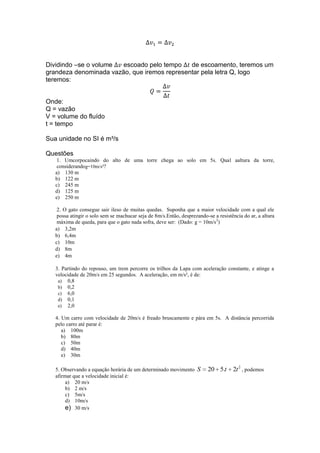 Dividindo –se o volume
escoado pelo tempo
de escoamento, teremos um
grandeza denominada vazão, que iremos representar pela letra Q, logo
teremos:
Onde:
Q = vazão
V = volume do fluído
t = tempo
Sua unidade no SI é m³/s
Questões
1. Umcorpocaindo do alto de uma torre chega ao solo em 5s. Qual aaltura da torre,
considerandog=10m/s²?
a) 130 m
b) 122 m
c) 245 m
d) 125 m
e) 250 m
2. O gato consegue sair ileso de muitas quedas. Suponha que a maior velocidade com a qual ele
possa atingir o solo sem se machucar seja de 8m/s.Então, desprezando-se a resistência do ar, a altura
máxima de queda, para que o gato nada sofra, deve ser: (Dado: g = 10m/s 2)
a) 3,2m
b) 6,4m
c) 10m
d) 8m
e) 4m
3. Partindo do repouso, um trem percorre os trilhos da Lapa com aceleração constante, e atinge a
velocidade de 20m/s em 25 segundos. A aceleração, em m/s², é de:
a) 0,8
b) 0,2
c) 6,0
d) 0,1
e) 2,0
4. Um carro com velocidade de 20m/s é freado bruscamente e pára em 5s. A distância percorrida
pelo carro até parar é:
a) 100m
b) 80m
c) 50m
d) 40m
e) 30m
5. Observando a equação horária de um determinado movimento S
afirmar que a velocidade inicial é:
a) 20 m/s
b) 2 m/s
c) 5m/s
d) 10m/s
e) 30 m/s

20 5.t

2t 2 , podemos

 