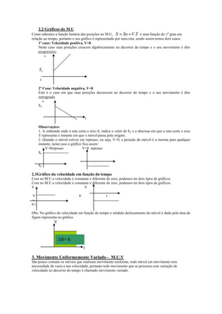 2.2 Gráficos do M.U
Como sabemos a função horária das posições no M.U, S So V .T é uma função do 1º grau em
relação ao tempo, portanto o seu gráfico é representado por uma reta, sendo assim temos dois casos:
1º caso: Velocidade positiva, V>0
Neste caso suas posições crescem algebricamente no decorrer do tempo e o seu movimento é dito
progressivo.
s

So
t
2º Caso: Velocidade negativa, V<0
Este é o caso em que suas posições decrescem no decorrer do tempo e o seu movimento é dito
retrogrado.
s
So
t
Observações:
1. A ordenada onde a reta corta o eixo S, indica o valor de S o e a abscissa em que a reta corta o eixo
T representa o instante em que o móvel passa pela origem.
2. Quando o móvel estiver em repouso, ou seja, V=0, a posição do móvel é a mesma para qualquer
instante, neste caso o gráfico fica assim:
V=0repouso
V=0 repouso
So
So

2.3Gráfico da velocidade em função do tempo.
Com no M.U a velocidade é constante e diferente de zero, podemos ter dois tipos de gráficos.
Com no M.U a velocidade é constante e diferente de zero, podemos ter dois tipos de gráficos.
V
V
V
v
0t

0

t

Obs: No gráfico da velocidade em função do tempo o módulo deslocamento do móvel é dado pela área da
figura representa no gráfico.

V

S=A
t
3. Movimento Uniformemente Variado - M.U.V
São pouco comuns os móveis que realizam movimento uniforme, todo móvel em movimento tem
necessidade de varia a sua velocidade, portanto todo movimento que se processa com variação de
velocidade no decorrer do tempo é chamado movimento variado.

 