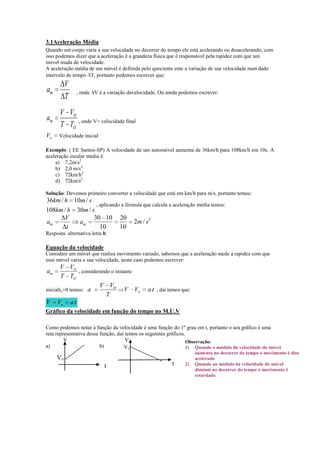 3.1Aceleração Média
Quando um corpo varia a sua velocidade no decorrer do tempo ele está acelerando ou desacelerando, com
isso podemos dizer que a aceleração é a grandeza física que é responsável pela rapidez com que um
móvel muda de velocidade.
A aceleração média de um móvel é definida pelo quociente ente a variação de sua velocidade num dado
intervalo de tempo T, portanto podemos escrever que:

V
T

am

, onde V é a variação davelocidade. Ou ainda podemos escrever:

am

V VO
T TO , onde V= velocidade final

Vo

Velocidade inicial

Exemplo: ( EE Santos-SP) A velocidade de um automóvel aumenta de 36km/h para 108km/h em 10s. A
aceleração escalar média é:
a) 7,2m/s2
b) 2,0 m/s2
c) 72km/h2
d) 72km/s2
Solução: Devemos primeiro converter a velocidade que está em km/h para m/s, portanto temos:

36km / h 10m / s
, aplicando a fórmula que calcula a aceleração média temos:
108km / h 30m / s
V
30 10 20
am
am
2m / s 2
t
10
10
Resposta: alternativa letra b

Equação da velocidade
Considere um móvel que realiza movimento variado, sabemos que a aceleração mede a rapidez com que
esse móvel varia a sua velocidade, neste caso podemos escrever:

V VO
, considerando o instante
T TO
V VO
V Vo
inicialto=0 temos: a
T
V Vo a.t
am

a.t , daí temos que:

Gráfico da velocidade em função do tempo no M.U.V
Como podemos notar a função da velocidade é uma função do 1º grau em t, portanto o seu gráfico é uma
reta representativa dessa função, daí temos os seguintes gráficos.
V
V
Observação:
a)
b)
Vo
1) Quando o módulo da velocidade do móvel

Vo
t

t

2)

aumenta no decorrer do tempo o movimento é dito
acelerado
Quando ao módulo da velocidade do móvel
diminui no decorrer do tempo o movimento é
retardado

 