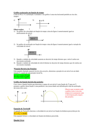 Gráfico aceleração em função do tempo.
Como no M..U.V a aceleração é constante o seu gráfico é uma reta horizontal paralela ao eixo dos
tempos:
a)

a>0

b)

a<0

t

t

Observações:

1) No gráfico da velocidade em função do tempo a área da figura é numericamente igual ao
deslocamento do móvel.

v

S=A

t

2) No gráfico da aceleração em função do tempo a área da figura é numericamente igual a variação da
velocidade do móvel.

a
V=A

t
3) Quando o módulo da velocidade aumenta no decorrer do tempo dizemos que o móvel realiza um
movimento acelerado
4) Quando o módulo da velocidade do móvel diminui no decorrer do tempo dizemos que ele realiza um
movimento retardado.

3Função Horária das Posições
Esta equação chamada equação horária das posições,,determina a posição de um móvel em um dado
instante T, a partir de uma posição inicial S0.

S

S0 V0T

1 2
aT
2

Gráfico da função horária das posições
Com vimos a função horária que determina o espaço de um móvel é uma função do 2º grau em T,
portanto o gráfico desta função é uma parábola e sua concavidade será definida pelo sinal da aceleração,
daí temos dois casos:
Observe que os pontos onde
S
o gráfico corta o eixo dos
S
a 0
tempos (t) é justamente onde
o móvel passa pela origem
So
So
das posições.
t

t

Equação de Torricelli
A equação de Torricelli relaciona a velocidade de um móvel em função da distância percorrida por ele.

V2

Vo 2

2a S

Esta equação fornece a velocidade em função da distância percorrida.

Queda Livre

 