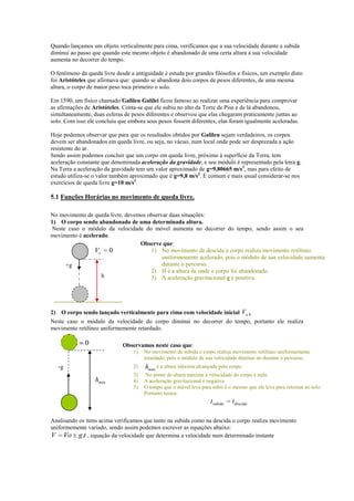 Quando lançamos um objeto verticalmente para cima, verificamos que a sua velocidade durante a subida
diminui ao passo que quando este mesmo objeto é abandonado de uma certa altura a sua velocidade
aumenta no decorrer do tempo.
O fenômeno da queda livre desde a antiguidade é estuda por grandes filósofos e físicos, um exemplo disto
foi Aristóteles que afirmava que: quando se abandona dois corpos de pesos diferentes, de uma mesma
altura, o corpo de maior peso toca primeiro o solo.
Em 1590, um físico chamado Galileu Galilei ficou famoso ao realizar uma experiência para comprovar
as afirmações de Aristóteles. Conta-se que ele subiu no alto da Torre de Pisa e de lá abandonou,
simultaneamente, duas esferas de pesos diferentes e observou que elas chegaram praticamente juntas ao
solo. Com isso ele concluiu que embora seus pesos fossem diferentes, elas foram igualmente aceleradas.
Hoje podemos observar que para que os resultados obtidos por Galileu sejam verdadeiros, os corpos
devem ser abandonados em queda livre, ou seja, no vácuo, num local onde pode ser desprezada a ação
resistente do ar.
Sendo assim podemos concluir que um corpo em queda livre, próximo à superfície da Terra, tem
aceleração constante que denominada aceleração da gravidade, e seu módulo é representado pela letra g.
Na Terra a aceleração da gravidade tem um valor aproximado de g=9,80665 m/s2, mas para efeito de
estudo utiliza-se o valor também aproximado que é g=9,8 m/s2. É comum e mais usual considerar-se nos
exercícios de queda livre g=10 m/s2.

5.1 Funções Horárias no movimento de queda livre.
No movimento de queda livre, devemos observar duas situações:
1) O corpo sendo abandonado de uma determinada altura.
Neste caso o módulo da velocidade do móvel aumenta no decorrer do tempo, sendo assim o seu
movimento é acelerado.
Observe que:
1) No movimento de descida o corpo realiza movimento retilíneo
Vo 0
uniformemente acelerado, pois o módulo de sua velocidade aumenta
durante o percurso.
+g
2) H é a altura de onde o corpo foi abandonado.
h
3) A aceleração gravitacional g é positiva.

2) O corpo sendo lançado verticalmente para cima com velocidade inicial Vo .
Neste caso o módulo da velocidade do corpo diminui no decorrer do tempo, portanto ele realiza
movimento retilíneo uniformemente retardado.

V

0

Observamos neste caso que:
1)
2)

-g

hmáx

No movimento de subida o corpo realiza movimento retilíneo uniformemente
retardado, pois o módulo de sua velocidade diminui no durante o percurso.

hmáx é a altura máxima alcançada pelo corpo.

3)
4)
5)

No ponto de altura máxima a velocidade do corpo é nula.
A aceleração gravitacional é negativa
O tempo que o móvel leva para subir é o mesmo que ele leva para retornar ao solo.
Portanto temos:

tsubida

tdescida

Analisando os itens acima verificamos que tanto na subida como na descida o corpo realiza movimento
uniformemente variado, sendo assim podemos escrever as equações abaixo:
V Vo g.t , equação da velocidade que determina a velocidade num determinado instante

 