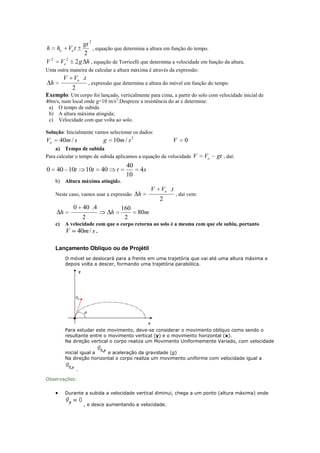 2

h
V2

gt
ho Vo t
, equação que determina a altura em função do tempo.
2
Vo 2 2 g h , equação de Torricelli que determina a velocidade em função da altura.

Uma outra maneira de calcular a altura máxima é através da expressão:

V

h

Vo .t
2

, expressão que determina a altura do móvel em função do tempo.

Exemplo: Um corpo foi lançado, verticalmente para cima, a partir do solo com velocidade inicial de
40m/s, num local onde g=10 m/s2.Despreze a resistência do ar e determine:
a) O tempo de subida
b) A altura máxima atingida;
c) Velocidade com que volta ao solo.
Solução: Inicialmente vamos selecionar os dados:

Vo

40m / s

g

10m / s 2

V

0

a) Tempo de subida
Para calcular o tempo de subida aplicamos a equação da velocidade V

0

40 10t

10t

40

40
10

t

Vo

gt , daí:

4s

b) Altura máxima atingida.
Neste caso, vamos usar a expressão

h
c)

0 40 .4
2

h

160
2

h

V

Vo .t
2

, daí vem:

80m

A velocidade com que o corpo retorna ao solo é a mesma com que ele subiu, portanto
V 40m / s .

Lançamento Oblíquo ou de Projétil
O móvel se deslocará para a frente em uma trajetória que vai até uma altura máxima e
depois volta a descer, formando uma trajetória parabólica.

Para estudar este movimento, deve-se considerar o movimento oblíquo como sendo o
resultante entre o movimento vertical (y) e o movimento horizontal (x).
Na direção vertical o corpo realiza um Movimento Uniformemente Variado, com velocidade
inicial igual a
e aceleração da gravidade (g)
Na direção horizontal o corpo realiza um movimento uniforme com velocidade igual a
.
Observações:
Durante a subida a velocidade vertical diminui, chega a um ponto (altura máxima) onde
, e desce aumentando a velocidade.

 