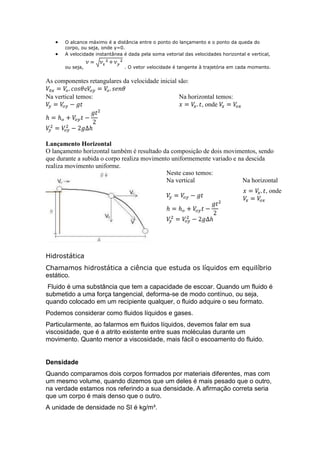 O alcance máximo é a distância entre o ponto do lançamento e o ponto da queda do
corpo, ou seja, onde y=0.
A velocidade instantânea é dada pela soma vetorial das velocidades horizontal e vertical,
ou seja,

. O vetor velocidade é tangente à trajetória em cada momento.

As componentes retangulares da velocidade inicial são:
e
Na vertical temos:
Na horizontal temos:
, onde

Lançamento Horizontal
O lançamento horizontal também é resultado da composição de dois movimentos, sendo
que durante a subida o corpo realiza movimento uniformemente variado e na descida
realiza movimento uniforme.
Neste caso temos:
Na vertical
Na horizontal
, onde

Hidrostática
Chamamos hidrostática a ciência que estuda os líquidos em equilíbrio
estático.
Fluido é uma substância que tem a capacidade de escoar. Quando um fluido é
submetido a uma força tangencial, deforma-se de modo contínuo, ou seja,
quando colocado em um recipiente qualquer, o fluido adquire o seu formato.
Podemos considerar como fluidos líquidos e gases.
Particularmente, ao falarmos em fluidos líquidos, devemos falar em sua
viscosidade, que é a atrito existente entre suas moléculas durante um
movimento. Quanto menor a viscosidade, mais fácil o escoamento do fluido.

Densidade
Quando comparamos dois corpos formados por materiais diferentes, mas com
um mesmo volume, quando dizemos que um deles é mais pesado que o outro,
na verdade estamos nos referindo a sua densidade. A afirmação correta seria
que um corpo é mais denso que o outro.
A unidade de densidade no SI é kg/m³.

 