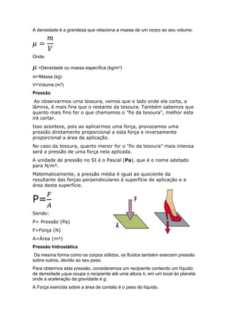 A densidade é a grandeza que relaciona a massa de um corpo ao seu volume.

Onde:
=Densidade ou massa específica (kg/m³)
m=Massa (kg)
V=Volume (m³)
Pressão
Ao observarmos uma tesoura, vemos que o lado onde ela corta, a
lâmina, é mais fina que o restante da tesoura. Também sabemos que
quanto mais fino for o que chamamos o "fio da tesoura", melhor esta
irá cortar.
Isso acontece, pois ao aplicarmos uma força, provocamos uma
pressão diretamente proporcional a esta força e inversamente
proporcional a área da aplicação.
No caso da tesoura, quanto menor for o "fio da tesoura" mais intensa
será a pressão de uma força nela aplicada.
A unidade de pressão no SI é o Pascal (Pa), que é o nome adotado
para N/m².
Matematicamente, a pressão média é igual ao quociente da
resultante das forças perpendiculares à superfície de aplicação e a
área desta superfície.

P=
Sendo:
P= Pressão (Pa)
F=Força (N)
A=Área (m²)
Pressão hidrostática
Da mesma forma como os corpos sólidos, os fluidos também exercem pressão
sobre outros, devido ao seu peso.
Para obtermos esta pressão, consideremos um recipiente contendo um líquido
de densidade que ocupa o recipiente até uma altura h, em um local do planeta
onde a aceleração da gravidade é g.
A Força exercida sobre a área de contato é o peso do líquido.

 