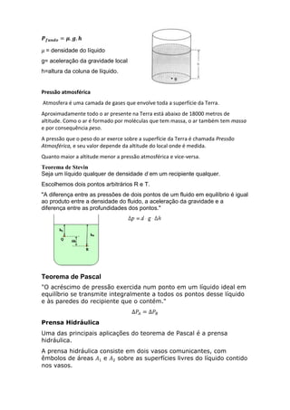 = densidade do líquido
g= aceleração da gravidade local
h=altura da coluna de líquido.

Pressão atmosférica
Atmosfera é uma camada de gases que envolve toda a superfície da Terra.
Aproximadamente todo o ar presente na Terra está abaixo de 18000 metros de
altitude. Como o ar é formado por moléculas que tem massa, o ar também tem massa
e por consequência peso.
A pressão que o peso do ar exerce sobre a superfície da Terra é chamada Pressão
Atmosférica, e seu valor depende da altitude do local onde é medida.
Quanto maior a altitude menor a pressão atmosférica e vice-versa.
Teorema de Stevin
Seja um líquido qualquer de densidade d em um recipiente qualquer.
Escolhemos dois pontos arbitrários R e T.
"A diferença entre as pressões de dois pontos de um fluido em equilíbrio é igual
ao produto entre a densidade do fluido, a aceleração da gravidade e a
diferença entre as profundidades dos pontos."

Teorema de Pascal
"O acréscimo de pressão exercida num ponto em um líquido ideal em
equilíbrio se transmite integralmente a todos os pontos desse líquido
e às paredes do recipiente que o contém."
Prensa Hidráulica
Uma das principais aplicações do teorema de Pascal é a prensa
hidráulica.
A prensa hidráulica consiste em dois vasos comunicantes, com
êmbolos de áreas
e
sobre as superfícies livres do líquido contido
nos vasos.

 