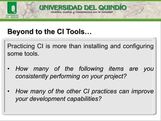 Beyond to the CI Tools…
Practicing CI is more than installing and configuring
some tools.
• How many of the following items are you
consistently performing on your project?
• How many of the other CI practices can improve
your development capabilities?
 
