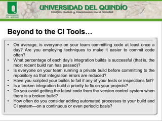 Beyond to the CI Tools…
• On average, is everyone on your team committing code at least once a
day? Are you employing techniques to make it easier to commit code
often?
• What percentage of each day’s integration builds is successful (that is, the
most recent build run has passed)?
• Is everyone on your team running a private build before committing to the
repository so that integration errors are reduced?
• Have you scripted your builds to fail if any of your tests or inspections fail?
• Is a broken integration build a priority to fix on your projects?
• Do you avoid getting the latest code from the version control system when
there is a broken build?
• How often do you consider adding automated processes to your build and
CI system—on a continuous or even periodic basis?
 