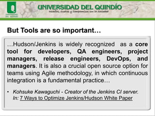 But Tools are so important…
…Hudson/Jenkins is widely recognized as a core
tool for developers, QA engineers, project
managers, release engineers, DevOps, and
managers. It is also a crucial open source option for
teams using Agile methodology, in which continuous
integration is a fundamental practice…
• Kohsuke Kawaguchi - Creator of the Jenkins CI server.
In: 7 Ways to Optimize Jenkins/Hudson White Paper
 