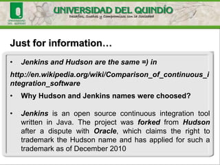 Just for information…
• Jenkins and Hudson are the same =) in
http://en.wikipedia.org/wiki/Comparison_of_continuous_i
ntegration_software
• Why Hudson and Jenkins names were choosed?
• Jenkins is an open source continuous integration tool
written in Java. The project was forked from Hudson
after a dispute with Oracle, which claims the right to
trademark the Hudson name and has applied for such a
trademark as of December 2010
 