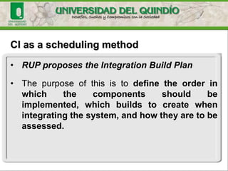CI as a scheduling method
• RUP proposes the Integration Build Plan
• The purpose of this is to define the order in
which the components should be
implemented, which builds to create when
integrating the system, and how they are to be
assessed.
 
