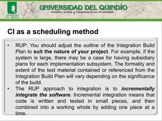 CI as a scheduling method
• RUP: You should adjust the outline of the Integration Build
Plan to suit the nature of your project. For example, if the
system is large, there may be a case for having subsidiary
plans for each implementation subsystem. The formality and
extent of the test material contained or referenced from the
Integration Build Plan will vary depending on the significance
of the build.
• The RUP approach to integration is to incrementally
integrate the software. Incremental integration means that
code is written and tested in small pieces, and then
combined into a working whole by adding one piece at a
time.
 