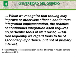 … While we recognize that tooling may
improve or otherwise affect a continuous
integration implementation, the practice
of continuous integration itself requires
no particular tools at all (Fowler, 2013).
Consequently we regard tools to be of
secondary importance, but not of primary
interest…
Source: Modeling continuous integration practice differences in industry software
development, 2013
 