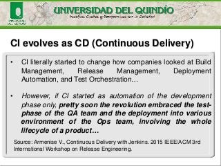 CI evolves as CD (Continuous Delivery)
• CI literally started to change how companies looked at Build
Management, Release Management, Deployment
Automation, and Test Orchestration…
• However, if CI started as automation of the development
phase only, pretty soon the revolution embraced the test-
phase of the QA team and the deployment into various
environment of the Ops team, involving the whole
lifecycle of a product…
Source: Armenise V., Continuous Delivery with Jenkins. 2015 IEEE/ACM 3rd
International Workshop on Release Engineering.
 