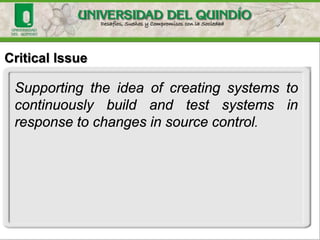 Critical Issue
Supporting the idea of creating systems to
continuously build and test systems in
response to changes in source control.
 