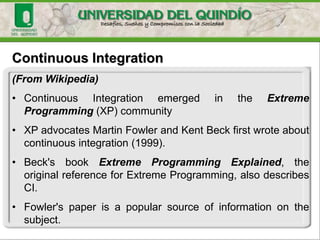 Continuous Integration
(From Wikipedia)
• Continuous Integration emerged in the Extreme
Programming (XP) community
• XP advocates Martin Fowler and Kent Beck first wrote about
continuous integration (1999).
• Beck's book Extreme Programming Explained, the
original reference for Extreme Programming, also describes
CI.
• Fowler's paper is a popular source of information on the
subject.
 