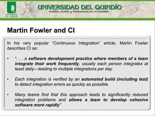 Martin Fowler and CI
In his very popular “Continuous Integration” article, Martin Fowler
describes CI as:
• “. . . a software development practice where members of a team
integrate their work frequently, usually each person integrates at
least daily—leading to multiple integrations per day.
• Each integration is verified by an automated build (including test)
to detect integration errors as quickly as possible.
• Many teams find that this approach leads to significantly reduced
integration problems and allows a team to develop cohesive
software more rapidly”
 