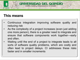 This means
• Continuous integration improving software quality and
reducing risk
• As the complexity of a project increases (even just adding
one more person), there is a greater need to integrate and
ensure that software components work together—early
and often.
• Waiting until the end of a project to integrate leads to all
sorts of software quality problems, which are costly and
often lead to project delays. CI addresses these risks
faster and in smaller increments
 