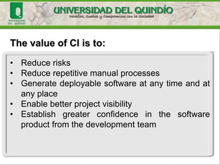 The value of CI is to:
• Reduce risks
• Reduce repetitive manual processes
• Generate deployable software at any time and at
any place
• Enable better project visibility
• Establish greater confidence in the software
product from the development team
 