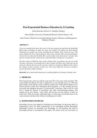 Post-Experiential Business Education by f-Coaching
Zoltán Baracskai, Doctus Co., Budapest, Hungary
Viktor Dörfler, University of Strathclyde Business School, Glasgow, UK
Jolán Velencei, Óbuda University Keleti Károly Faculty of Business and Management,
Budapest, Hungary
ABSTRACT
To use an example from sport, the coach is the guy running up and down the basketball
field trying everything to make his team win without ever hitting the ball himself.
Alchemists are people who create something from nothing. They create the nova. The
gurus validate the nova, and by doing so, they create concepts. They are the gatekeepers
who let the new ideas into the field. The coaches make sense of the gurus’ concepts; they
put the concepts into the context of the corporation thus creating new conceptions.
Like the witches to Macbeth, the coaches whisper their conceptions into the ear of the
executive. Executives occasionally do as their coaches tell them, more often they do not
otherwise. But the decision of the executive will most certainly be different than without
the whisper of their coaches in their ears. The coach helps the executive creating a
picture about the conflict situation.
Keywords: post-experiential education, f-coaching platform, f-learning, learning route,
1. PROBLEM
How long does the coach stay with the same team? For a few years at the maximum. The
coach teaches the players all (s)he is supposed to or can and then moves on. The team
hires another coach and the coach is hired by another team. With Charles Handy [1] we
believe that the coaches have nothing but their reputation; so if the coaching has been
successful, the reputation increases, if unsuccessful, it decreases. That is how it is and
how it should be. Beware of consultants who offer non-interfering-coaching, who
promise not to give advices – they surely will not give you any advices, at least, no
useful ones. They are coaches with empty bags. A coach may occasionally return to the
same executive, but then (s)he will have something new to offer.
2. KNOWLEDGE INCREASE
Knowledge increase may happen by absorbing new knowledge, by practicing skills, by
experiencing events, by inner experiencing, or by rearranging existing knowledge.
Knowledge increase by absorbing new knowledge we call learning; this kind of
knowledge increase is investigated in this paper. The source of the new knowledge we
 