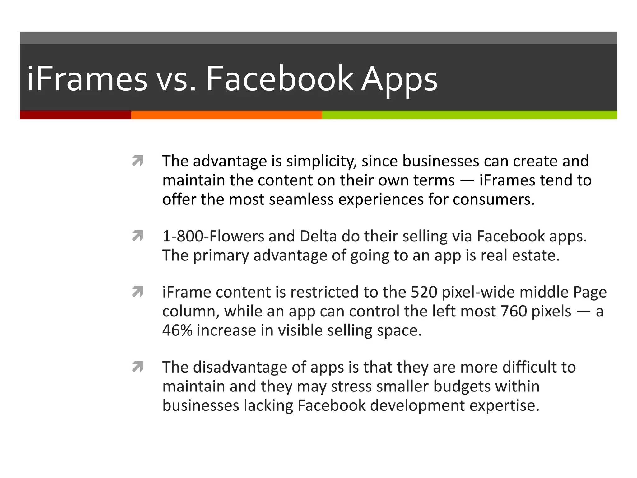 iFrames vs. Facebook Apps


The advantage is simplicity, since businesses can create and
maintain the content on their own terms — iFrames tend to
offer the most seamless experiences for consumers.



1-800-Flowers and Delta do their selling via Facebook apps.
The primary advantage of going to an app is real estate.



iFrame content is restricted to the 520 pixel-wide middle Page
column, while an app can control the left most 760 pixels — a
46% increase in visible selling space.



The disadvantage of apps is that they are more difficult to
maintain and they may stress smaller budgets within
businesses lacking Facebook development expertise.

 