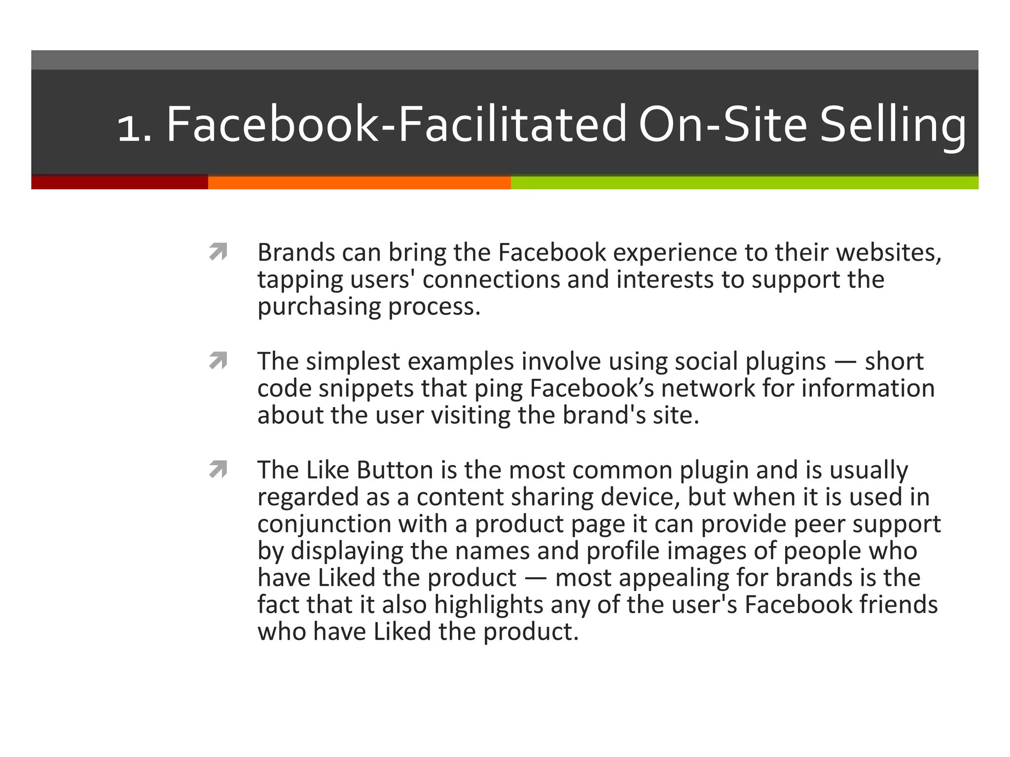 1. Facebook-Facilitated On-Site Selling


Brands can bring the Facebook experience to their websites,
tapping users' connections and interests to support the
purchasing process.



The simplest examples involve using social plugins — short
code snippets that ping Facebook’s network for information
about the user visiting the brand's site.



The Like Button is the most common plugin and is usually
regarded as a content sharing device, but when it is used in
conjunction with a product page it can provide peer support
by displaying the names and profile images of people who
have Liked the product — most appealing for brands is the
fact that it also highlights any of the user's Facebook friends
who have Liked the product.

 