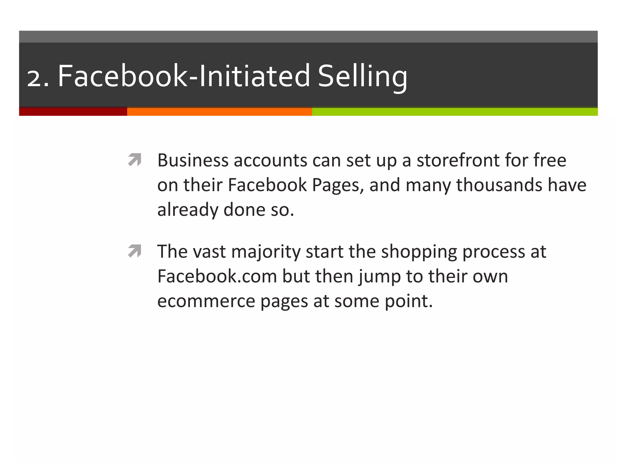 2. Facebook-Initiated Selling
 Business accounts can set up a storefront for free

on their Facebook Pages, and many thousands have
already done so.
 The vast majority start the shopping process at

Facebook.com but then jump to their own
ecommerce pages at some point.

 