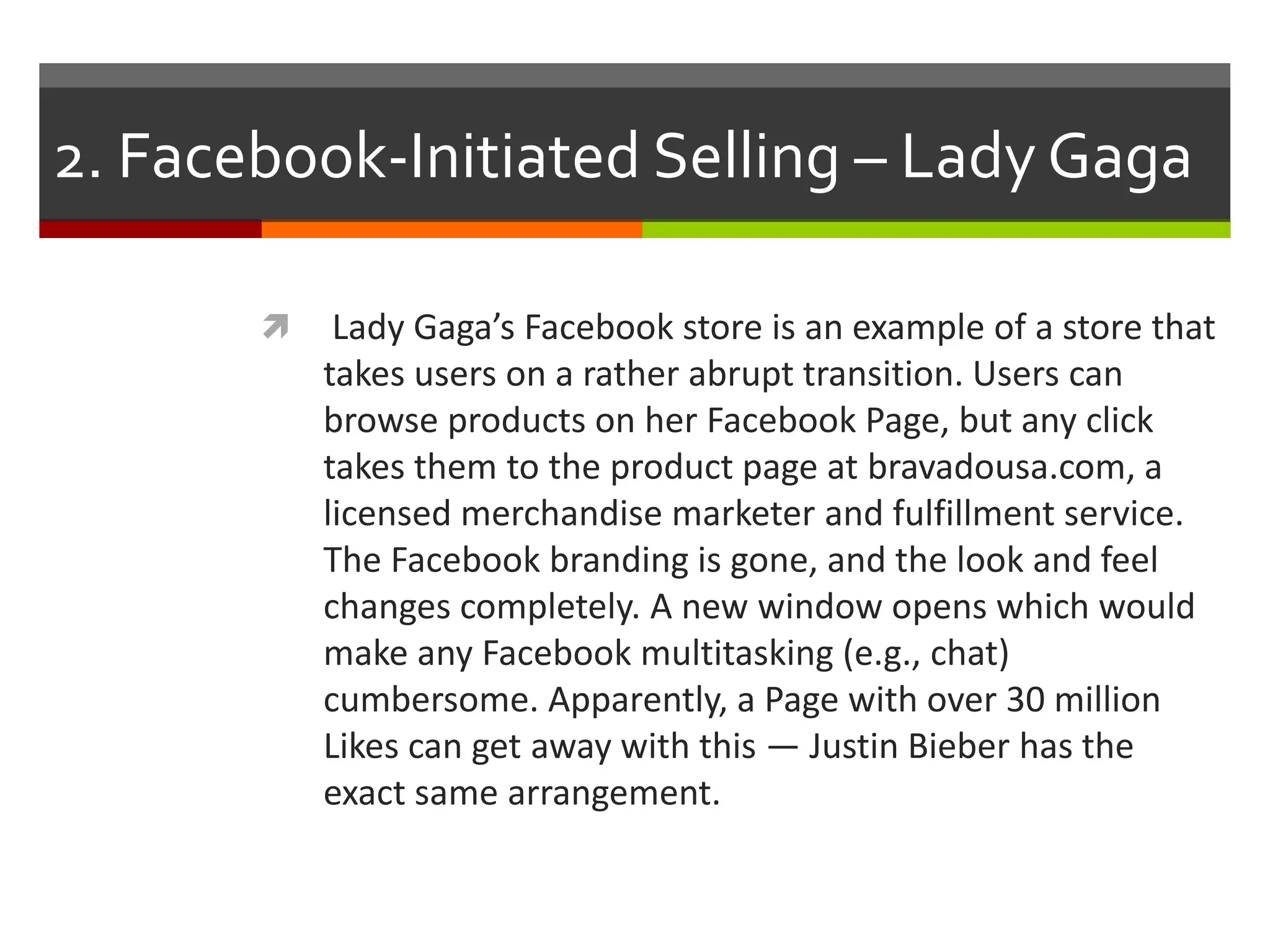 2. Facebook-Initiated Selling – Lady Gaga


Lady Gaga’s Facebook store is an example of a store that
takes users on a rather abrupt transition. Users can
browse products on her Facebook Page, but any click
takes them to the product page at bravadousa.com, a
licensed merchandise marketer and fulfillment service.
The Facebook branding is gone, and the look and feel
changes completely. A new window opens which would
make any Facebook multitasking (e.g., chat)
cumbersome. Apparently, a Page with over 30 million
Likes can get away with this — Justin Bieber has the
exact same arrangement.

 