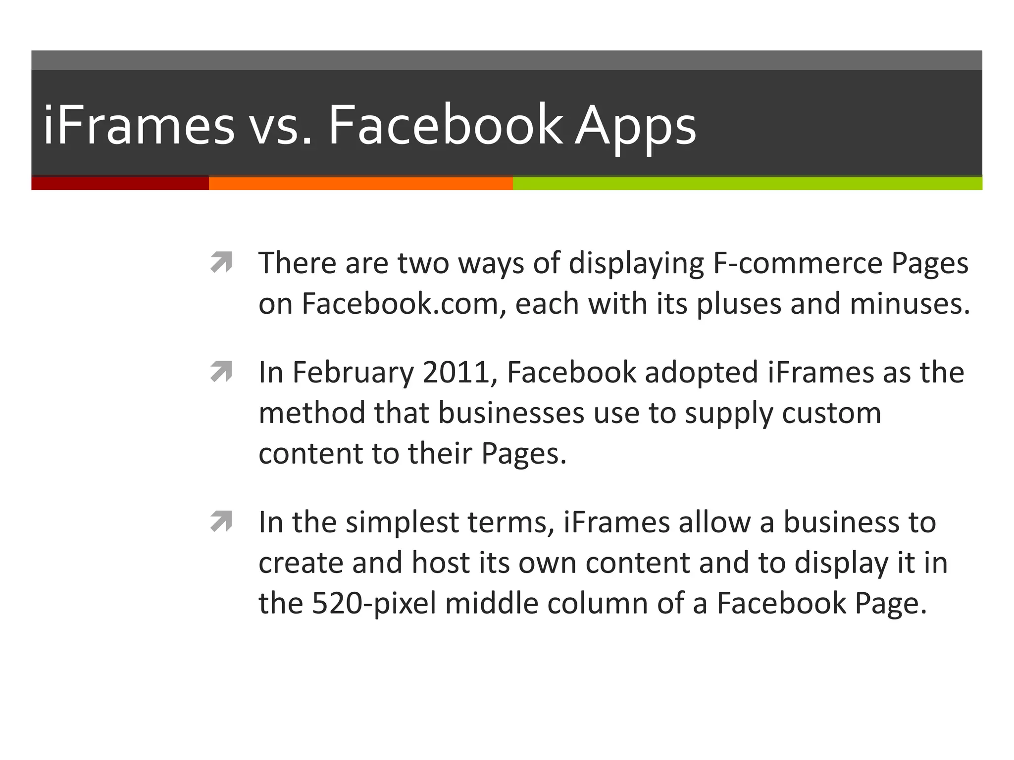 iFrames vs. Facebook Apps
 There are two ways of displaying F-commerce Pages

on Facebook.com, each with its pluses and minuses.
 In February 2011, Facebook adopted iFrames as the

method that businesses use to supply custom
content to their Pages.
 In the simplest terms, iFrames allow a business to

create and host its own content and to display it in
the 520-pixel middle column of a Facebook Page.

 