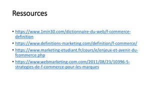 Ressources
• https://www.1min30.com/dictionnaire-du-web/f-commerce-
definition
• https://www.definitions-marketing.com/definition/f-commerce/
• https://www.marketing-etudiant.fr/cours/e/enjeux-et-avenir-du-
fcommerce.php
• https://www.webmarketing-com.com/2011/08/23/10396-5-
strategies-de-f-commerce-pour-les-marques
 