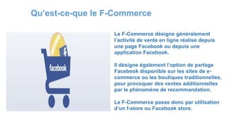 Qu’est-ce-que le F-Commerce
Le F-Commerce désigne généralement
l’activité de vente en ligne réalisé depuis
une page Facebook ou depuis une
application Facebook.
Il désigne également l’option de partage
Facebook disponible sur les sites de e-
commerce ou les boutiques traditionnelles,
pour provoquer des ventes additionnelles
par le phénomène de recommandation.
Le F-Commerce passe donc par utilisation
d’un f-store ou Facebook store.
 