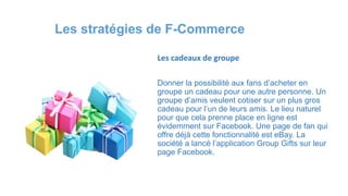 Les cadeaux de groupe
Donner la possibilité aux fans d’acheter en
groupe un cadeau pour une autre personne. Un
groupe d’amis veulent cotiser sur un plus gros
cadeau pour l’un de leurs amis. Le lieu naturel
pour que cela prenne place en ligne est
évidemment sur Facebook. Une page de fan qui
offre déjà cette fonctionnalité est eBay. La
société a lancé l’application Group Gifts sur leur
page Facebook.
Les stratégies de F-Commerce
 