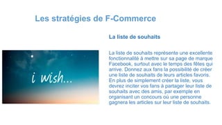 La liste de souhaits
La liste de souhaits représente une excellente
fonctionnalité à mettre sur sa page de marque
Facebook, surtout avec le temps des fêtes qui
arrive. Donnez aux fans la possibilité de créer
une liste de souhaits de leurs articles favoris.
En plus de simplement créer la liste, vous
devrez inciter vos fans à partager leur liste de
souhaits avec des amis, par exemple en
organisant un concours où une personne
gagnera les articles sur leur liste de souhaits.
Les stratégies de F-Commerce
 