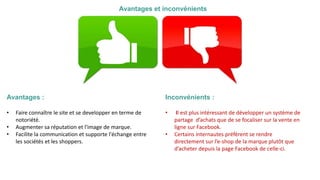 Avantages et inconvénients
Avantages :
• Faire connaître le site et se developper en terme de
notoriété.
• Augmenter sa réputation et l'image de marque.
• Facilite la communication et supporte l'échange entre
les sociétés et les shoppers.
Inconvénients :
• Il est plus intéressant de développer un système de
partage d’achats que de se focaliser sur la vente en
ligne sur Facebook.
• Certains internautes préfèrent se rendre
directement sur l’e-shop de la marque plutôt que
d’acheter depuis la page Facebook de celle-ci.
 