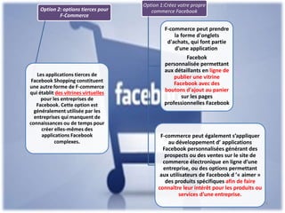 Option 2: options tierces pour
F-Commerce
Les applications tierces de
Facebook Shopping constituent
une autre forme de F-commerce
qui établit des vitrines virtuelles
pour les entreprises de
Facebook. Cette option est
généralement utilisée par les
entreprises qui manquent de
connaissances ou de temps pour
créer elles-mêmes des
applications Facebook
complexes.
Option 1:Créez votre propre
commerce Facebook
F-commerce peut prendre
la forme d'onglets
d'achats, qui font partie
d'une application
Facebok
personnalisée permettant
aux détaillants en ligne de
publier une vitrine
Facebook avec des
boutons d'ajout au panier
sur les pages
professionnelles Facebook
F-commerce peut également s’appliquer
au développement d’ applications
Facebook personnalisées générant des
prospects ou des ventes sur le site de
commerce électronique en ligne d’une
entreprise, ou des options permettant
aux utilisateurs de Facebook d ’« aimer »
des produits spécifiques afin de faire
connaître leur intérêt pour les produits ou
services d’une entreprise.
4
 