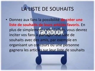 LA LISTE DE SOUHAITS
• Donnez aux fans la possibilité de créer une
liste de souhaits de leurs articles favoris. En
plus de simplement créer la liste, vous devrez
inciter vos fans à partager leur liste de
souhaits avec des amis, par exemple en
organisant un concours où une personne
gagnera les articles sur leur liste de souhaits
8
 